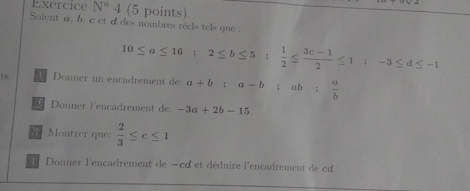 3sqrt(2)
Exercice N°4 (5 points): 
Soient a, b. c et d des nombres réels tels que :
10≤ a≤ 16; 2≤ b≤ 5;  1/2 ≤  (3c-1)/2 ≤ 1; -3≤ d≤ -1
ts 1 Donner un encadrement de: a+b; a-b; ab;  a/b 
2 Donner l'encadrement de: -3a+2b-15. 
3: Montrer que:  2/3 ≤ c≤ 1
4. Donner l'encadrement de —cd et déduire l'encadrement de cd.