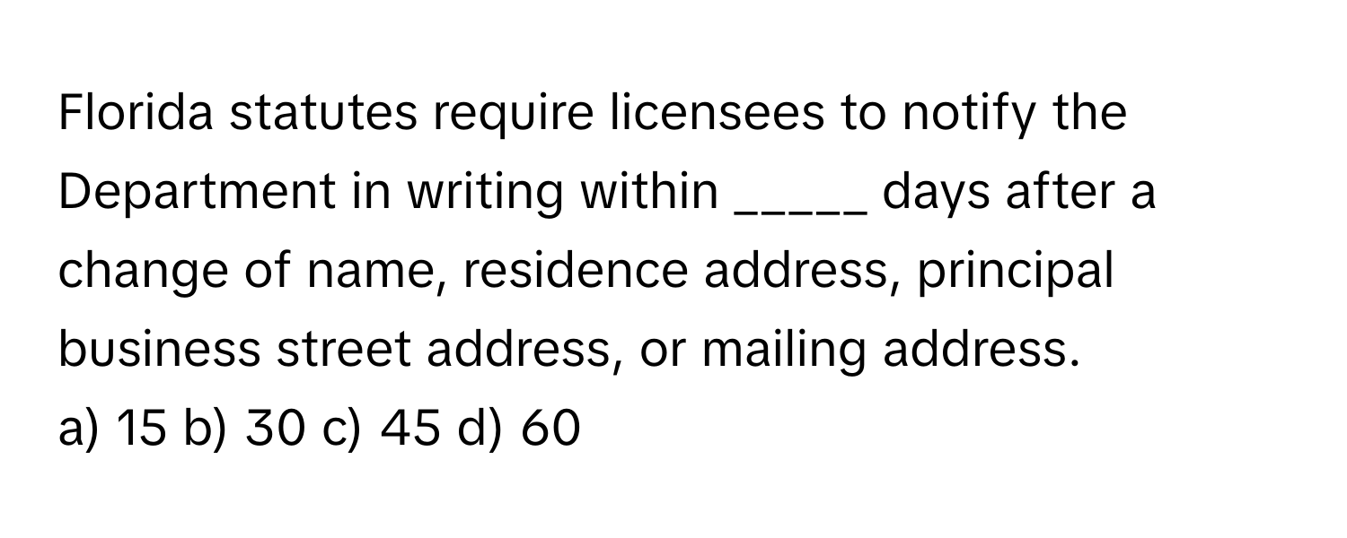 Florida statutes require licensees to notify the Department in writing within _____ days after a change of name, residence address, principal business street address, or mailing address.

a) 15 b) 30 c) 45 d) 60