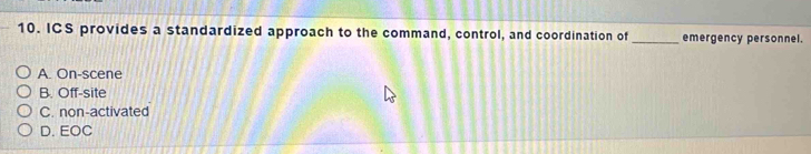 ICS provides a standardized approach to the command, control, and coordination of _emergency personnel.
A. On-scene
B. Off-site
C. non-activated
D. EOC