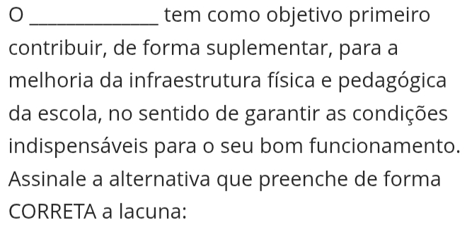 tem como objetivo primeiro 
contribuir, de forma suplementar, para a 
melhoria da infraestrutura física e pedagógica 
da escola, no sentido de garantir as condições 
indispensáveis para o seu bom funcionamento. 
Assinale a alternativa que preenche de forma 
CORRETA a lacuna: