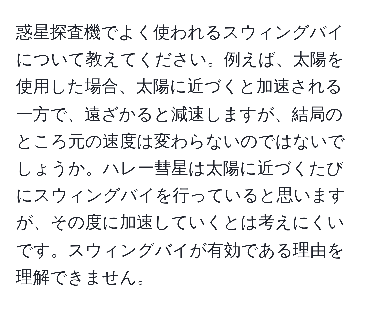 惑星探査機でよく使われるスウィングバイについて教えてください。例えば、太陽を使用した場合、太陽に近づくと加速される一方で、遠ざかると減速しますが、結局のところ元の速度は変わらないのではないでしょうか。ハレー彗星は太陽に近づくたびにスウィングバイを行っていると思いますが、その度に加速していくとは考えにくいです。スウィングバイが有効である理由を理解できません。