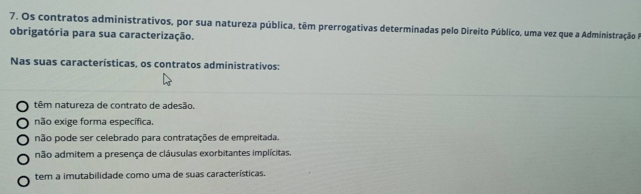 Os contratos administrativos, por sua natureza pública, têm prerrogativas determinadas pelo Direito Público, uma vez que a Administração F
obrigatória para sua caracterização.
Nas suas características, os contratos administrativos:
têm natureza de contrato de adesão.
não exige forma específica.
não pode ser celebrado para contratações de empreitada.
não admitem a presença de cláusulas exorbitantes implícitas.
tem a imutabilidade como uma de suas características.