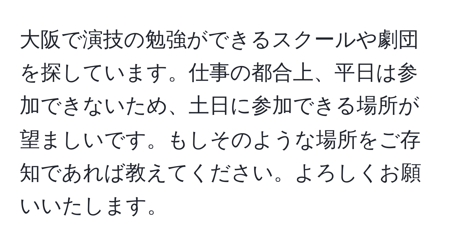 大阪で演技の勉強ができるスクールや劇団を探しています。仕事の都合上、平日は参加できないため、土日に参加できる場所が望ましいです。もしそのような場所をご存知であれば教えてください。よろしくお願いいたします。