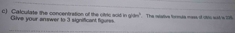 Calculate the concentration of the citric acid in g/dm^3. The relative formula mass of citric acid is 226. 
Give your answer to 3 significant figures.