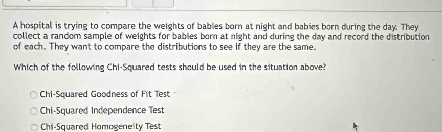 A hospital is trying to compare the weights of babies born at night and babies born during the day. They
collect a random sample of weights for babies born at night and during the day and record the distribution
of each. They want to compare the distributions to see if they are the same.
Which of the following Chi-Squared tests should be used in the situation above?
Chi-Squared Goodness of Fit Test
Chi-Squared Independence Test
Chi-Squared Homogeneity Test