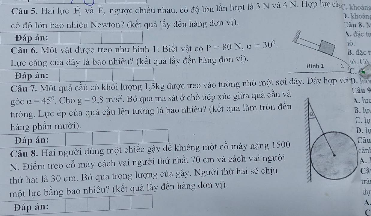 Hai lực vector F_1 và vector F_2 ngược chiều nhau, có độ lớn lần lượt là 3 N và 4 N. Hợp lực củc, khoảng 
D. khoản 
có độ lớn bao nhiêu Newton? (kết quả lấy đến hàng đơn vị). Câu 8. M 
Đáp án: 
A. đặc tư 
Câu 6. Một vật được treo như hình 1: Biết vật có P=80N, alpha =30^0. 
16. 
B. đặc t 
Lực căng của dây là bao nhiêu? (kết quả lấy đến hàng đơn vị). 1ó. Có 
Hình 1 α C. 
Đáp án: 
Câu 7. Một quả cầu có khối lượng 1, 5kg được treo vào tường nhờ một sợi dây. Dây hợp vớitD. luôn 
Câu 9 
góc alpha =45°. Cho g=9,8m/s^2. Bỏ qua ma sát ở chỗ tiếp xúc giữa quả cầu và . lực 
tường. Lực ép của quả cầu lên tường là bao nhiêu? (kết quả làm tròn đến. lự 
C. lự 
hàng phần mười). 
D. ly 
Đáp án: Câu 
Câu 8. Hai người dùng một chiếc gậy để khiêng một cỗ máy nặng 1500
N. Điểm treo cỗ máy cách vai người thứ nhất 70 cm và cách vai người cánh 
A. 
thứ hai là 30 cm. Bỏ qua trọng lượng của gậy. Người thứ hai sẽ chịu 
Câ 
một lực bằng bao nhiêu? (kết quả lấy đến hàng đơn vị). 
trái 
dự 
Đáp án: A. 
C