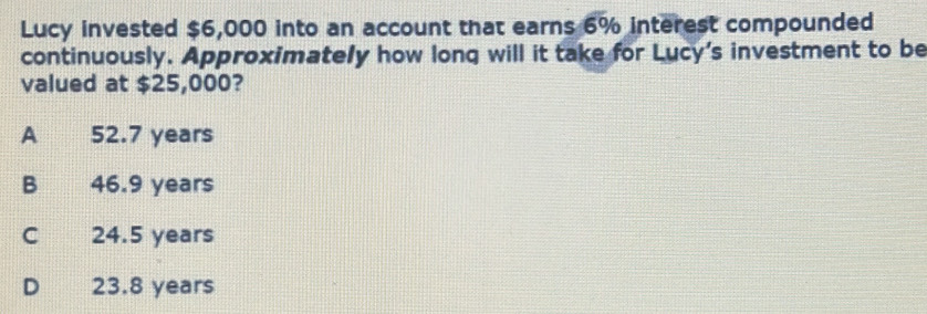 Lucy invested $6,000 into an account that earns 6% interest compounded
continuously. Approximately how long will it take for Lucy's investment to be
valued at $25,000?
A 52.7 years
B 46.9 years
C 24.5 years
D 23.8 years