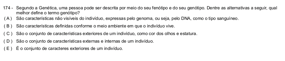 174 - Segundo a Genética, uma pessoa pode ser descrita por meio do seu fenótipo e do seu genótipo. Dentre as alternativas a seguir, qual
melhor define o termo genótipo?
( A ) São características não visíveis do indivíduo, expressas pelo genoma, ou seja, pelo DNA, como o tipo sanguíneo.
( B ) São características definidas conforme o meio ambiente em que o indivíduo vive.
( C ) São o conjunto de características exteriores de um indivíduo, como cor dos olhos e estatura.
( D ) São o conjunto de características externas e internas de um indivíduo.
(É ) É o conjunto de caracteres exteriores de um indivíduo.