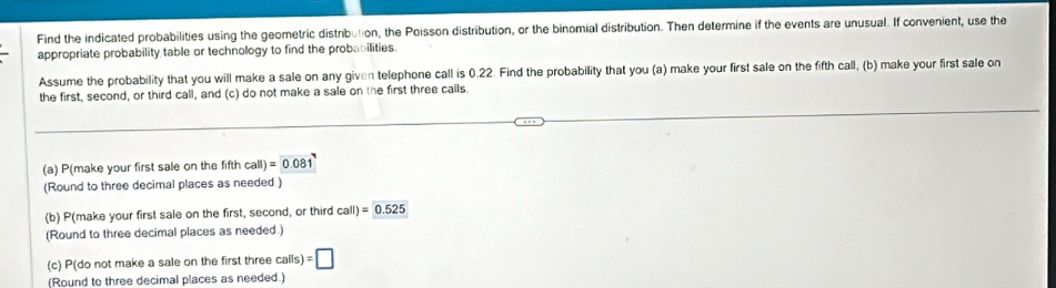 Find the indicated probabilities using the geometric distribution, the Poisson distribution, or the binomial distribution. Then determine if the events are unusual. If convenient, use the 
appropriate probability table or technology to find the probabilities. 
Assume the probability that you will make a sale on any given telephone call is 0.22. Find the probability that you (a) make your first sale on the fifth call, (b) make your first sale on 
the first, second, or third call, and (c) do not make a sale on the first three calls. 
(a) P(make your first sale on the fifth call)=0.081
(Round to three decimal places as needed ) 
(b) P(make your first sale on the first, second, or third call)=0.525
(Round to three decimal places as needed.) 
(c) P(do not make a sale on the first three calls)=□
(Round to three decimal places as needed.)