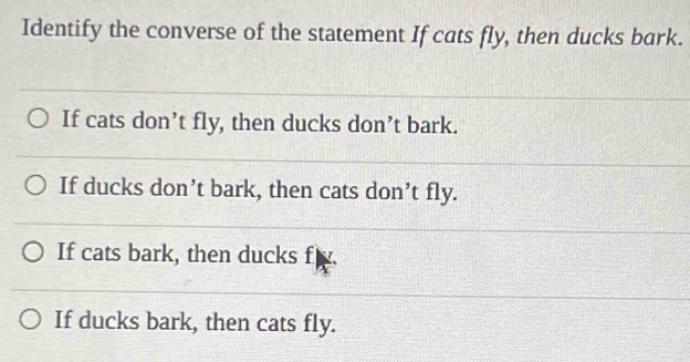 Identify the converse of the statement If cats fly, then ducks bark.
If cats don’t fly, then ducks don’t bark.
If ducks don’t bark, then cats don’t fly.
If cats bark, then ducks f
If ducks bark, then cats fly.