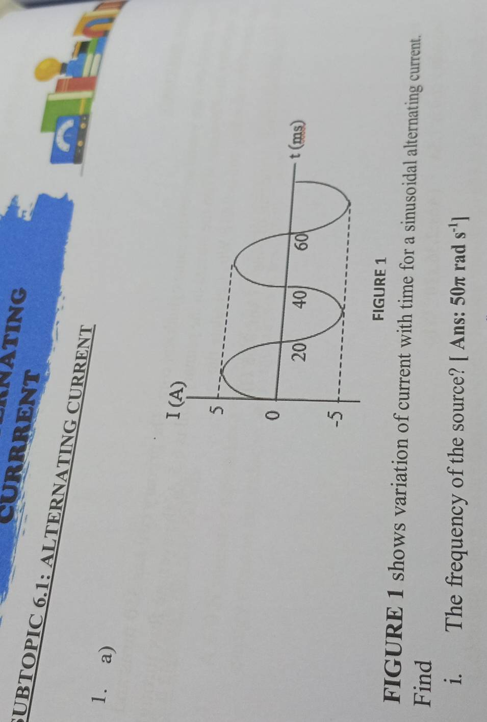 RNATING 
CURRRENT 
UBTOPIC 6.1: ALTERNATING CURRENT 
1. a) 
FIGURE 1 shows variation of current with time for a sinusoidal alternating current. 
Find 
i. The frequency of the source? [ Ans: 50π rad s^(-1)]