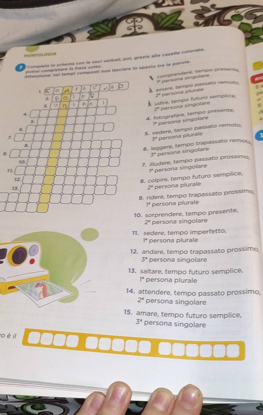 MORFOLOGIA
Completa lo schema con le voci verbali, poi, grazie alle caselle colorate,
potrai completare la frase sotto.
Attenzione: nei tempi composti non lasciare lo spazio tra le parole.
comprendere, tempo presente,
1ª persona singolare
a
T essere, tempo passato rémoto,
2° persona plurale x
L
2
。
3. U n  f a
udire, tempo futuro semplice, pe
2^a persona singolare
I
4.
4. fotografare, tempo presente,
a
5.
1^3 persona singolare
6.
8. 5. vedere, tempo passato remoto
7
3° persona plurale
1
6. leggere, tempo trapassato remoto
9.
3^2 persona singolare
10.
7. illudere, tempo passato prossimo
11. 1° persona singolare
12.
8. colpire, tempo futuro semplice,
13. 2^a persona plurale
9. ridere, tempo trapassato prossimo
1^3 persona plurale
10. sorprendere, tempo presente,
2^a persona singolare
11. sedere, tempo imperfetto,
1^a persona plurale
12. andare, tempo trapassato prossimo
3^a persona singolare
13. saltare, tempo futuro semplice,
1^a persona plurale
14. attendere, tempo passato prossimo,
2^a persona singolare
15. amare, tempo futuro semplice,
3^a persona singolare
o è il