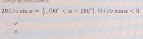 Đung này Sai;0:29Điểm
20.Cho sin alpha = 1/3 , (90° <180°). Khi đó cos alpha <0</tex>.
√
×