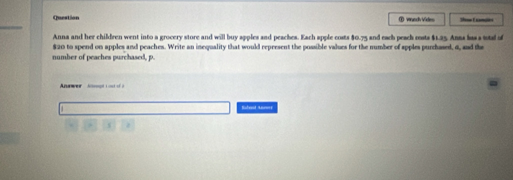 Question ® Watch Video Shot samges 
Anna and her children went into a grocery store and will buy apples and peaches. Each apple costs $0.75 and each peach costs $1.25. Anna bas a total of
$20 to spend on apples and peaches. Write an inequality that would represent the possible values for the number of apples purchased, 4, and the 
number of peaches purchased, p. 
Answer Altempt t out of à 
Subemt Answer
4 s z