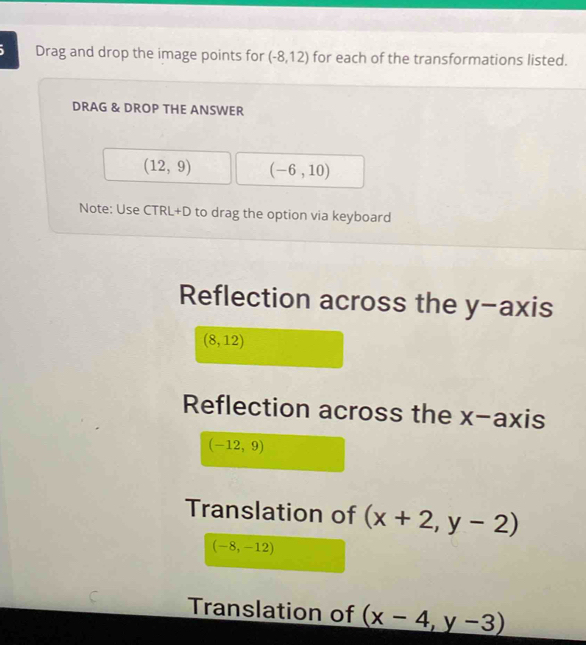 Drag and drop the image points for (-8,12) for each of the transformations listed.
DRAG & DROP THE ANSWER
(12,9) (-6,10)
Note: Use CTRL+D to drag the option via keyboard
Reflection across the y-axis
(8,12)
Reflection across the x-axis
(-12,9)
Translation of (x+2,y-2)
(-8,-12)
Translation of (x-4,y-3)