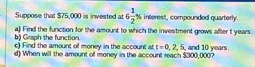 Suppose that $75,000 is invested at 6 1/2 % interest , compounded quarterly. 
a) Find the function for the amount to which the investment grows after t years. 
b) Graph the function. 
c) Find the amount of money in the account at t=0,2,5, , and 10 years. 
d) When will the amount of money in the account reach $300,000?