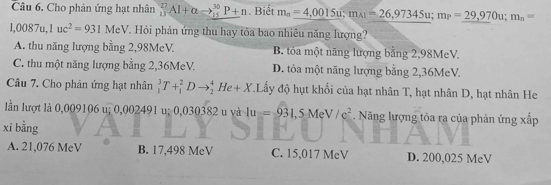 Cho phản ứng hạt nhân _(13)^(27)Al+alpha to _(15)^(30)P+n. Biết m_alpha =4,0015u; m_A1=26,97345u; m_P=29,970u; m_n=
1,0087u, 1uc^2=931 MeV. Hỏi phản ứng thu hay tỏa bao nhiêu năng lượng?
A. thu năng lượng bằng 2,98MeV. B. tỏa một năng lượng bằng 2,98MeV.
C. thu một năng lượng bằng 2,36MeV. D. tỏa một năng lượng bằng 2,36MeV.
Câu 7. Cho phản ứng hạt nhân _1^(3T+_1^2Dto _2^4He+X *.Lấy độ hụt khối của hạt nhân T, hạt nhân D, hạt nhân He
lần lượt là 0,009106 u; 0,002491 u; 0,030382 u và 1u=931, 5MeV/e^2) Năng lượng tỏa ra của phản ứng xấp
xi bằng
A. 21,076 MeV B. 17,498 MeV C. 15,017 MeV D. 200,025 MeV