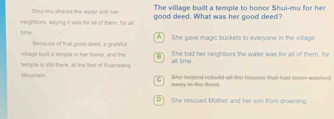 The village built a temple to honor Shui-mu for her
Shui-mu shared the water with her good deed. What was her good deed?
neighbors, saying it was for all of them, for all
time. A) She gave magic buckets to everyone in the village.
Because of that good deed, a grateful
village built a temple in her honor, and the B She told her neighbors the water was for all of them, for
all time.
temple is still there, at the foot of Xuanweng
Mountain She helped rebuild all the houses that had been washed
away in the flood.
D She rescued Mother and her son from drowning.