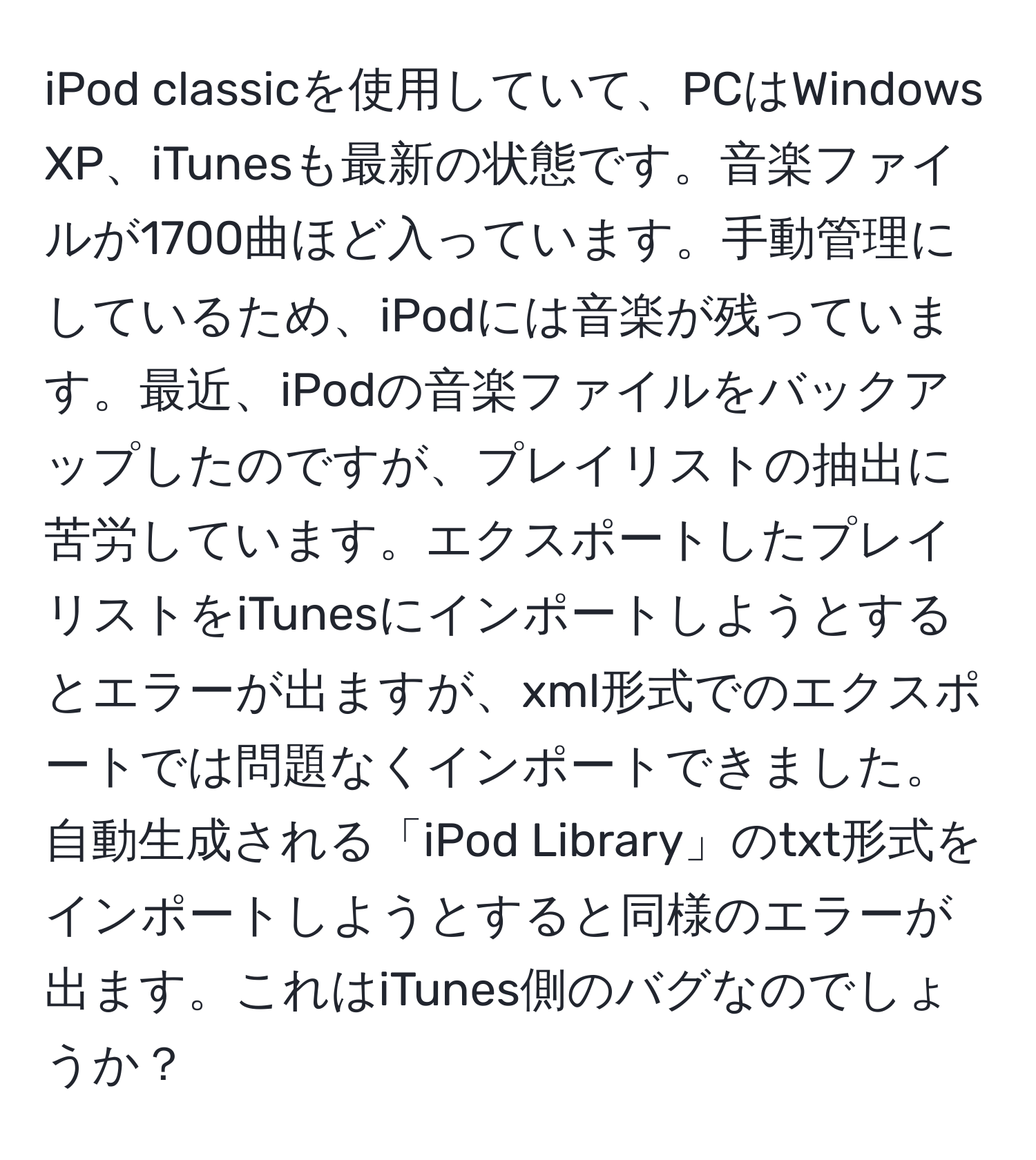 iPod classicを使用していて、PCはWindows XP、iTunesも最新の状態です。音楽ファイルが1700曲ほど入っています。手動管理にしているため、iPodには音楽が残っています。最近、iPodの音楽ファイルをバックアップしたのですが、プレイリストの抽出に苦労しています。エクスポートしたプレイリストをiTunesにインポートしようとするとエラーが出ますが、xml形式でのエクスポートでは問題なくインポートできました。自動生成される「iPod Library」のtxt形式をインポートしようとすると同様のエラーが出ます。これはiTunes側のバグなのでしょうか？