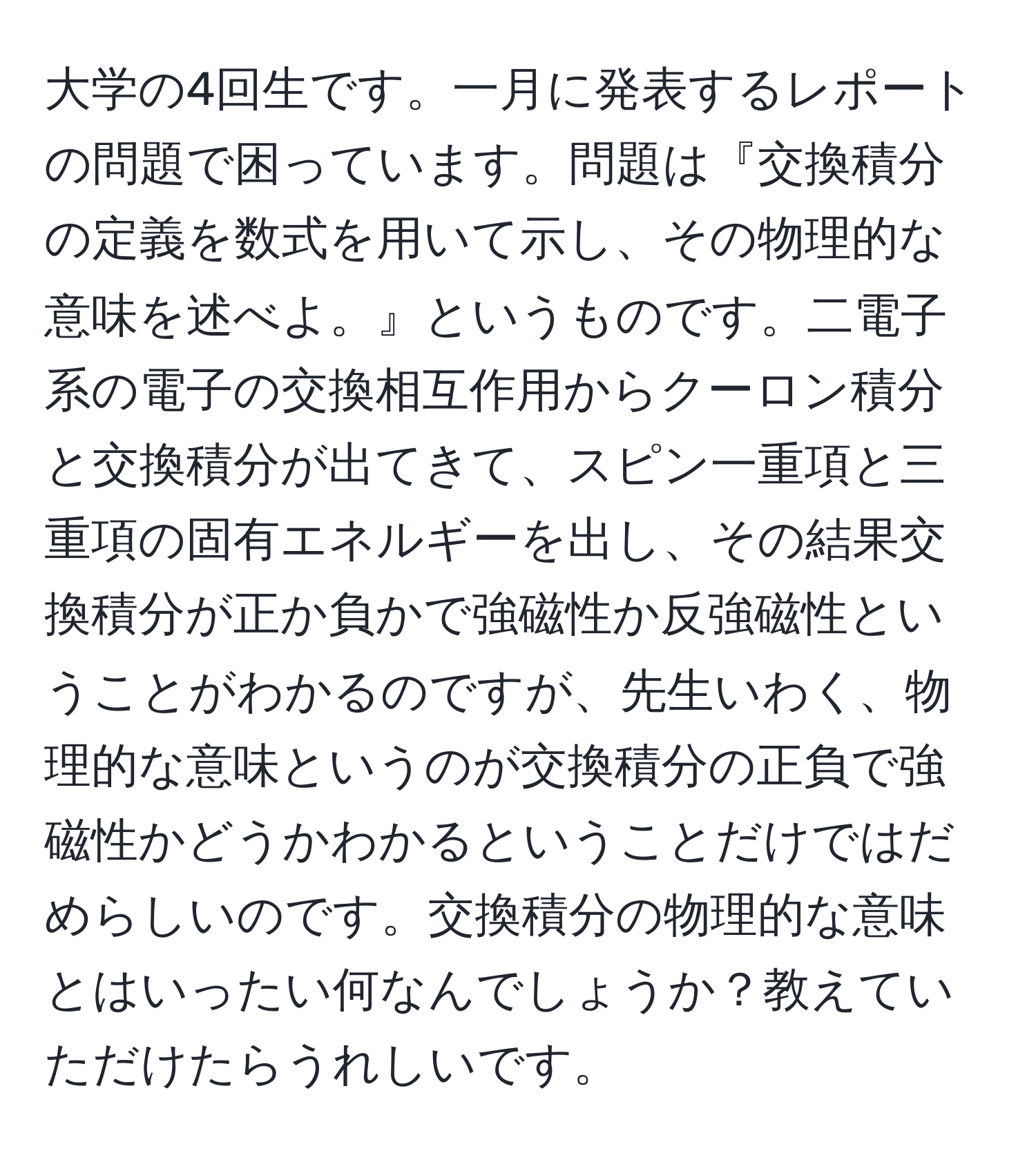 大学の4回生です。一月に発表するレポートの問題で困っています。問題は『交換積分の定義を数式を用いて示し、その物理的な意味を述べよ。』というものです。二電子系の電子の交換相互作用からクーロン積分と交換積分が出てきて、スピン一重項と三重項の固有エネルギーを出し、その結果交換積分が正か負かで強磁性か反強磁性ということがわかるのですが、先生いわく、物理的な意味というのが交換積分の正負で強磁性かどうかわかるということだけではだめらしいのです。交換積分の物理的な意味とはいったい何なんでしょうか？教えていただけたらうれしいです。