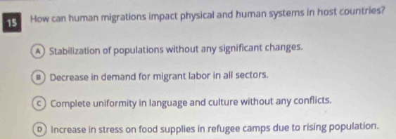 How can human migrations impact physical and human systems in host countries?
A Stabilization of populations without any significant changes.
# Decrease in demand for migrant labor in all sectors.
Complete uniformity in language and culture without any conflicts.
D Increase in stress on food supplies in refugee camps due to rising population.