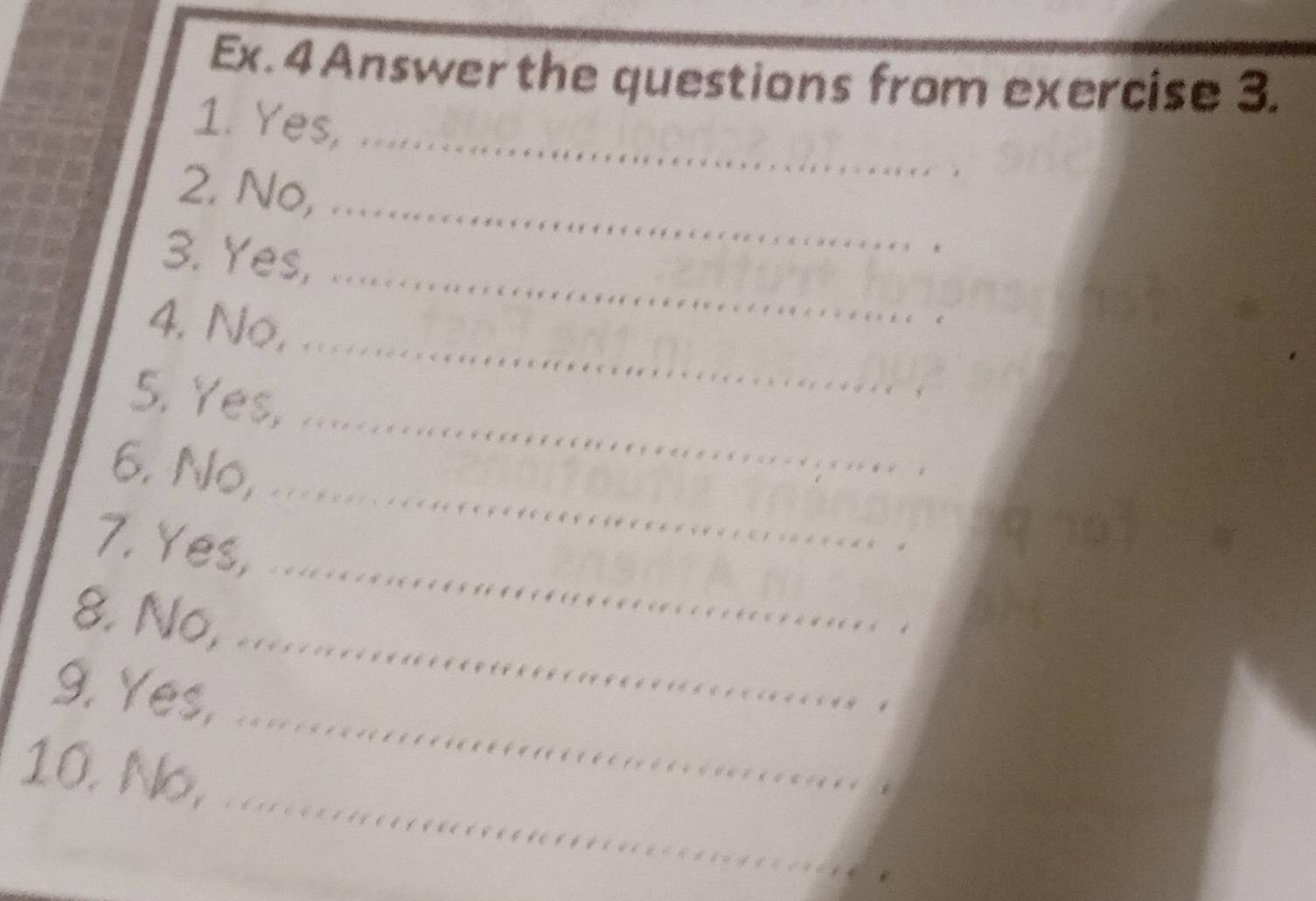 Ex. 4 Answer the questions from exercise 3. 
_ 
1. Yes, 
2. No, 
_ 
3. Yes, 
_ 
_ 
4. No, 
_ 
5. Yes, .. 
_ 
6. No, ..... 
_ 
7. Yes, .... 
_ 
8. No, ..... 
_ 
9. Yes, .... 
_ 
10. No, .....