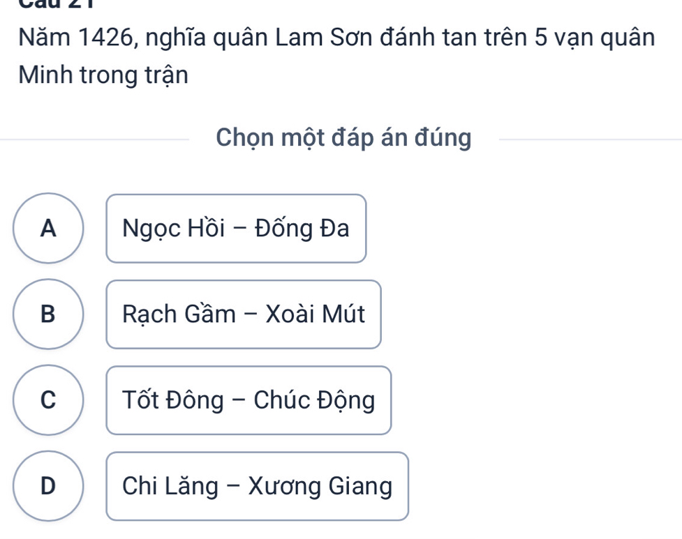 Năm 1426, nghĩa quân Lam Sơn đánh tan trên 5 vạn quân
Minh trong trận
Chọn một đáp án đúng
A Ngọc Hồi - Đống Đa
B Rạch Gầm - Xoài Mút
C Tốt Đông - Chúc Động
D Chi Lăng - Xương Giang