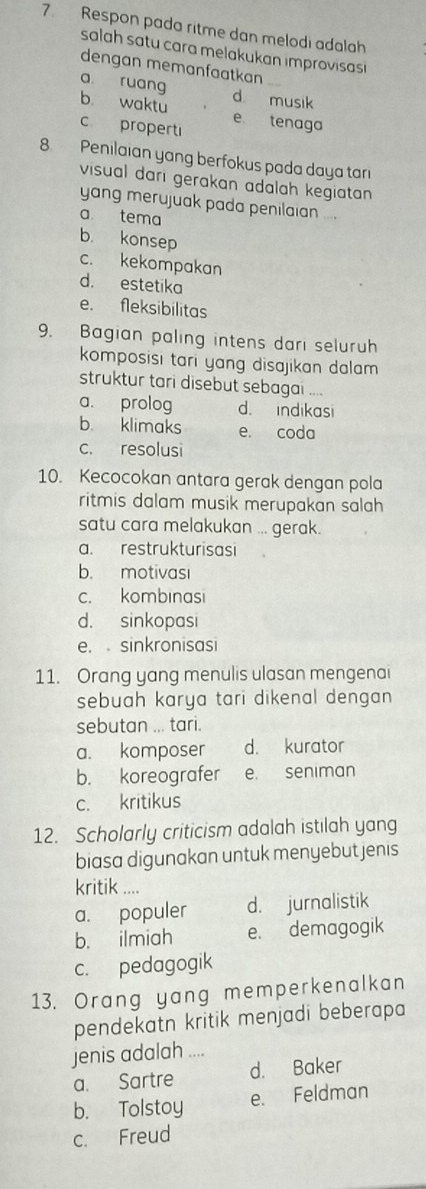 Respon pada ritme dan melodi adalah
salah satu cara melakukan improvisas 
dengan memanfaatkan
a ruang d musik
b. waktu e tenaga
c properti
8. Penilaian yang berfokus pada daya tari
visual dari gerakan adalah kegiatan 
yang merujuak pada penilaian ...
a tema
b. konsep
c. kekompakan
d. estetika
e. fleksibilitas
9. Bagian paling intens dari seluruh
komposisi tari yang disajikan dalam .
struktur tari disebut sebagai ....
a. prolog d. indikasi
b. klimaks e. coda
c. resolusi
10. Kecocokan antara gerak dengan pola
ritmis dalam musik merupakan salah 
satu cara melakukan ... gerak.
a. restrukturisasi
b. motivasi
c. kombinasi
d. sinkopasi
e. sinkronisasi
11. Orang yang menulis ulasan mengenai
sebuah karya tari dikenal dengan .
sebutan ... tari.
a. komposer d. kurator
b. koreografer e. seniman
c. kritikus
12. Scholarly criticism adalah istilah yang
biasa digunakan untuk menyebut jenis
kritik ....
a. populer d. jurnalistik
b. ilmiah e. demagogik
c. pedagogik
13. Orang yang memperkenalkan
pendekatn kritik menjadi beberapa
jenis adalah ....
a. Sartre d. Baker
b. Tolstoy e. Feldman
c. Freud