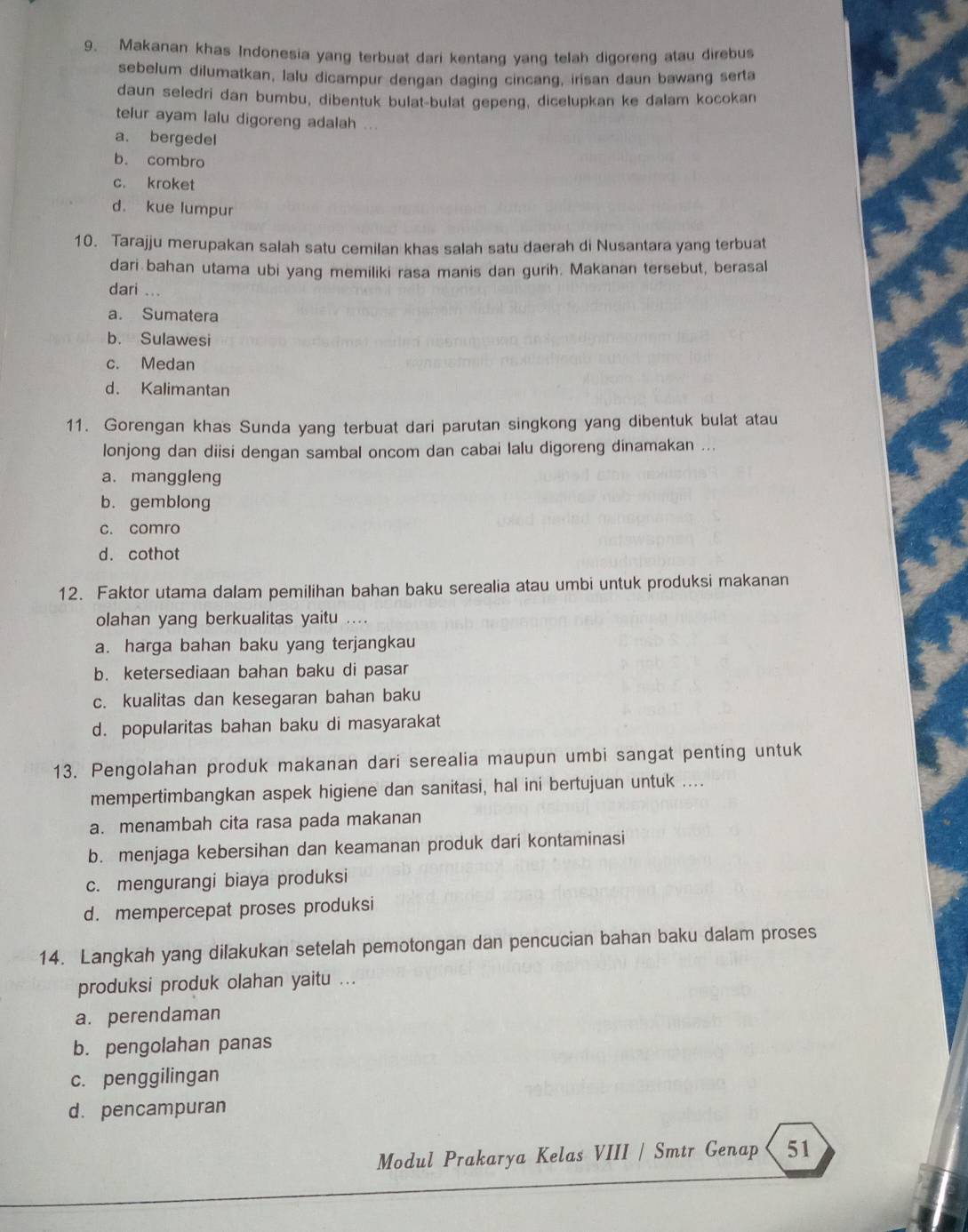 Makanan khas Indonesia yang terbuat dari kentang yang telah digoreng atau direbus
sebelum dilumatkan, lalu dicampur dengan daging cincang, irisan daun bawang serta
daun seledri dan bumbu, dibentuk bulat-bulat gepeng, dicelupkan ke dalam kocokan
telur ayam lalu digoreng adalah ...
a. bergedel
b. combro
c. kroket
d. kue lumpur
10. Tarajju merupakan salah satu cemilan khas salah satu daerah di Nusantara yang terbuat
dari bahan utama ubi yang memiliki rasa manis dan gurih. Makanan tersebut, berasal
dari ...
a. Sumatera
b. Sulawesi
c. Medan
d. Kalimantan
11. Gorengan khas Sunda yang terbuat dari parutan singkong yang dibentuk bulat atau
lonjong dan diisi dengan sambal oncom dan cabai lalu digoreng dinamakan ...
a. manggleng
b.gemblong
c. comro
d. cothot
12. Faktor utama dalam pemilihan bahan baku serealia atau umbi untuk produksi makanan
olahan yang berkualitas yaitu ....
a. harga bahan baku yang terjangkau
b. ketersediaan bahan baku di pasar
c. kualitas dan kesegaran bahan baku
d. popularitas bahan baku di masyarakat
13. Pengolahan produk makanan dari serealia maupun umbi sangat penting untuk
mempertimbangkan aspek higiene dan sanitasi, hal ini bertujuan untuk ....
a. menambah cita rasa pada makanan
b. menjaga kebersihan dan keamanan produk dari kontaminasi
c. mengurangi biaya produksi
d. mempercepat proses produksi
14. Langkah yang dilakukan setelah pemotongan dan pencucian bahan baku dalam proses
produksi produk olahan yaitu ...
a. perendaman
b. pengolahan panas
c. penggilingan
d. pencampuran
Modul Prakarya Kelas VIII / Smtr Genap 51