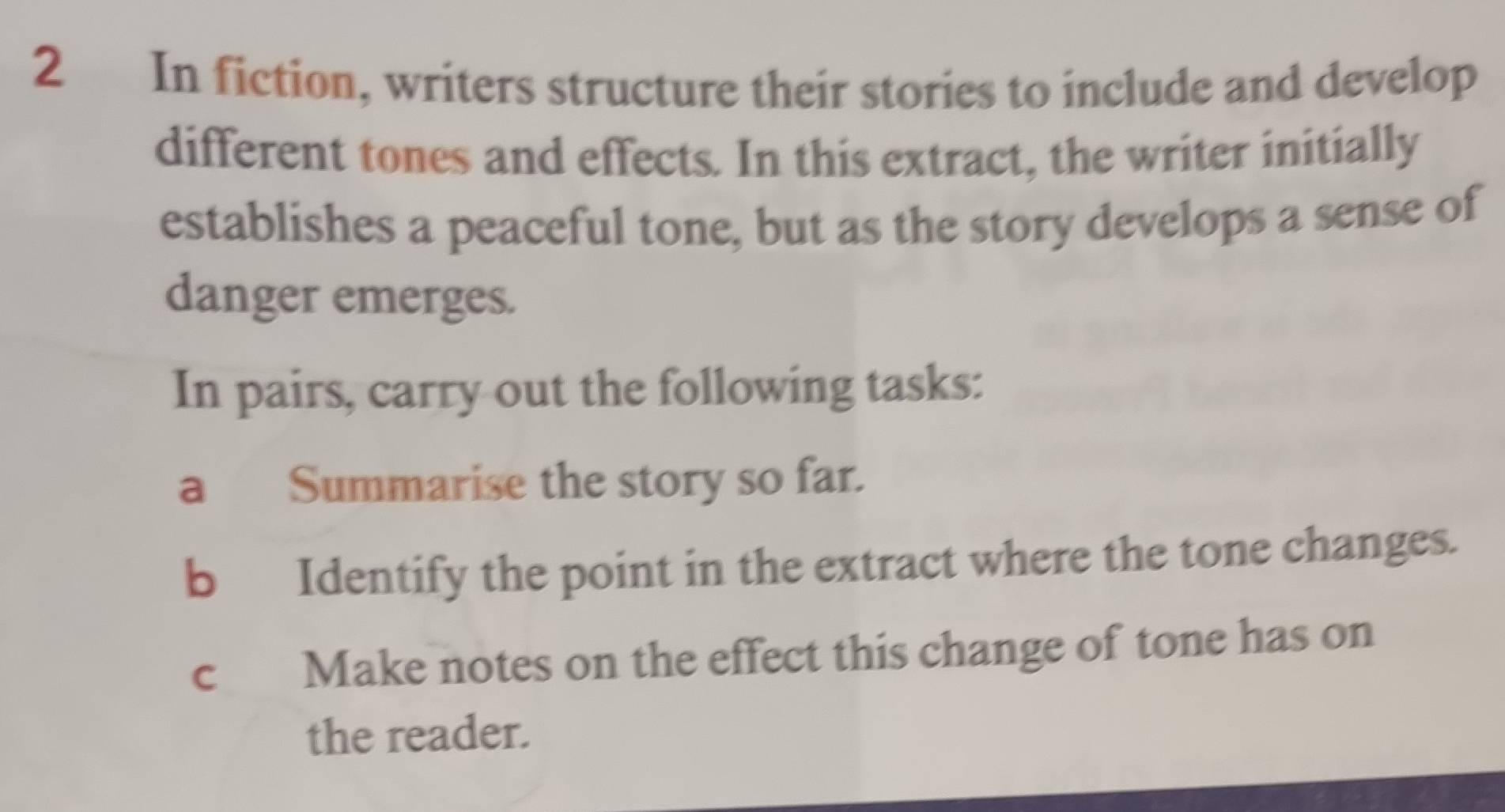 In fiction, writers structure their stories to include and develop 
different tones and effects. In this extract, the writer initially 
establishes a peaceful tone, but as the story develops a sense of 
danger emerges. 
In pairs, carry out the following tasks: 
a Summarise the story so far. 
b Identify the point in the extract where the tone changes. 
c Make notes on the effect this change of tone has on 
the reader.