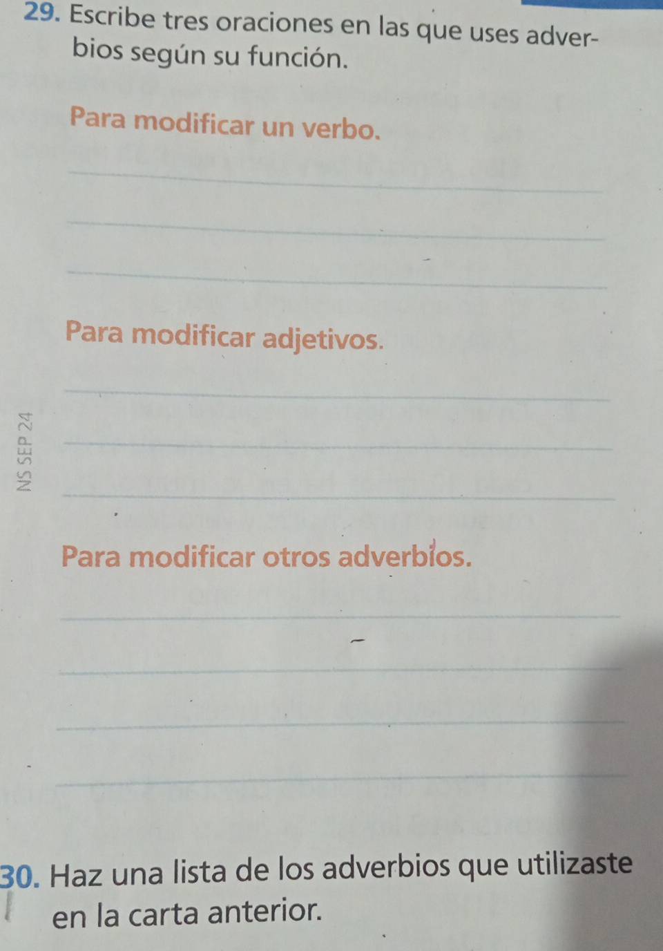 Escribe tres oraciones en las que uses adver- 
bios según su función. 
Para modificar un verbo. 
_ 
_ 
_ 
Para modificar adjetivos. 
_ 
_ 
_ 
Para modificar otros adverbios. 
_ 
_ 
_ 
_ 
30. Haz una lista de los adverbios que utilizaste 
en la carta anterior.