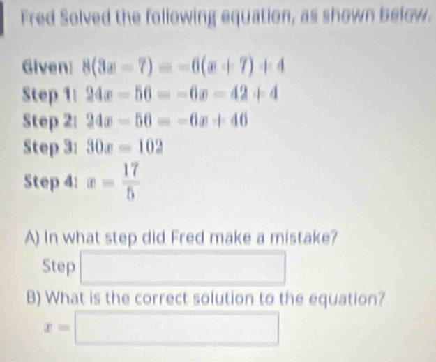 Fred Solved the following equation, as shown below. 
Given: 8(3x-7)=-6(x+7)+4
Step 1: 24x-56=-6x-42+4
Step 2: 24x-56=-6x+46
Step 3: 30x=102
Step 4: x= 17/5 
A) In what step did Fred make a mistake? 
Step □ □  
B) What is the correct solution to the equation?
x=□