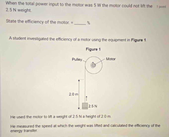 When the total power input to the motor was 5 W the motor could not lift the 1 point
2.5 N weight. 
State the efficiency of the motor. = _% 
A student investigated the efficiency of a motor using the equipment in Figure 1. 
He used the motor to lift a weight of 2.5 N a height of 2.0 m. 
He measured the speed at which the weight was lifted and calculated the efficiency of the 
energy transfer.