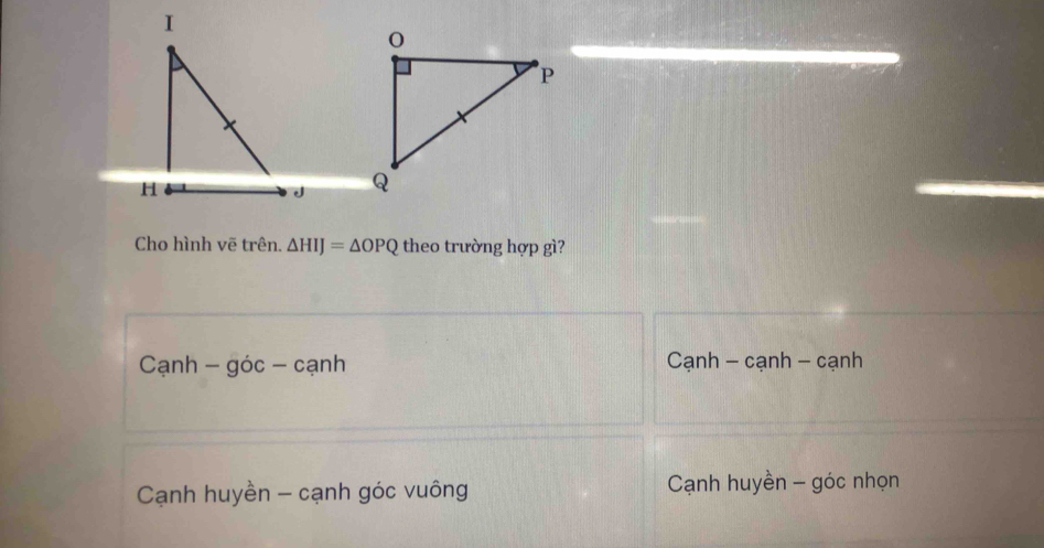 Cho hình vẽ trên. △ HIJ=△ OPQ theo trường hợp gì?
Cạnh - góc - cạnh Cạnh - cạnh - cạnh
Cạnh huyền - cạnh góc vuông Cạnh huyền - góc nhọn