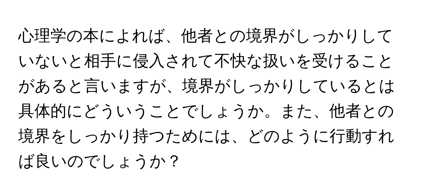 心理学の本によれば、他者との境界がしっかりしていないと相手に侵入されて不快な扱いを受けることがあると言いますが、境界がしっかりしているとは具体的にどういうことでしょうか。また、他者との境界をしっかり持つためには、どのように行動すれば良いのでしょうか？