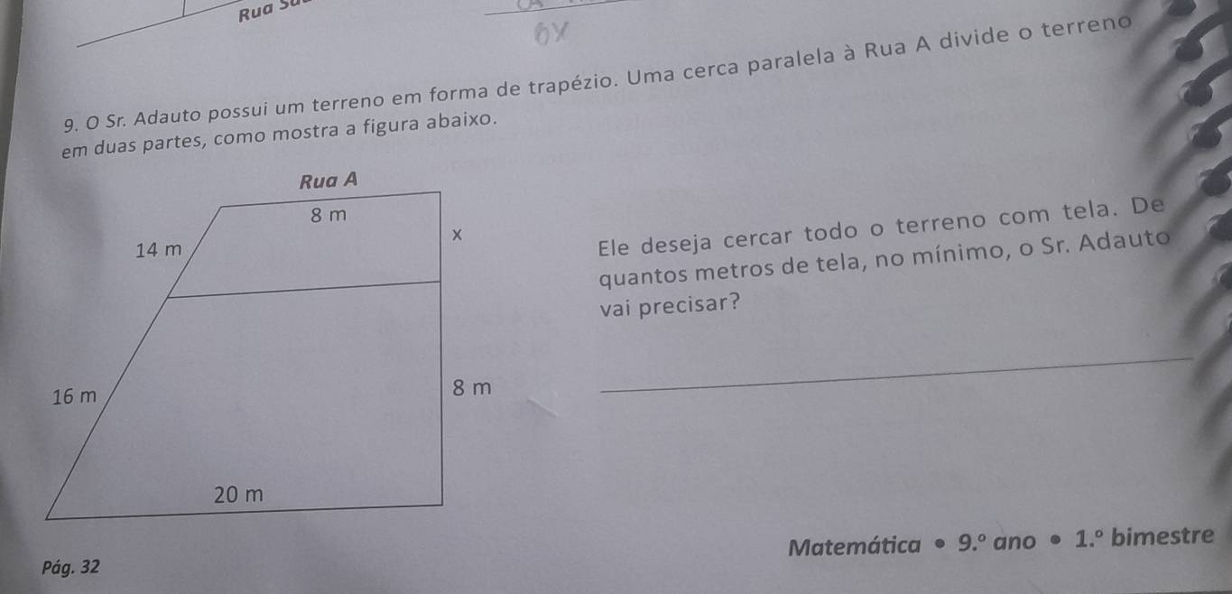 Rua Sl 
9. O Sr. Adauto possui um terreno em forma de trapézio. Uma cerca paralela à Rua A divide o terreno 
em duas partes, como mostra a figura abaixo. 
Ele deseja cercar todo o terreno com tela. De 
quantos metros de tela, no mínimo, o Sr. Adauto 
vai precisar? 
Pág. 32 Matemática • 9.º ano • 1.º bimestre