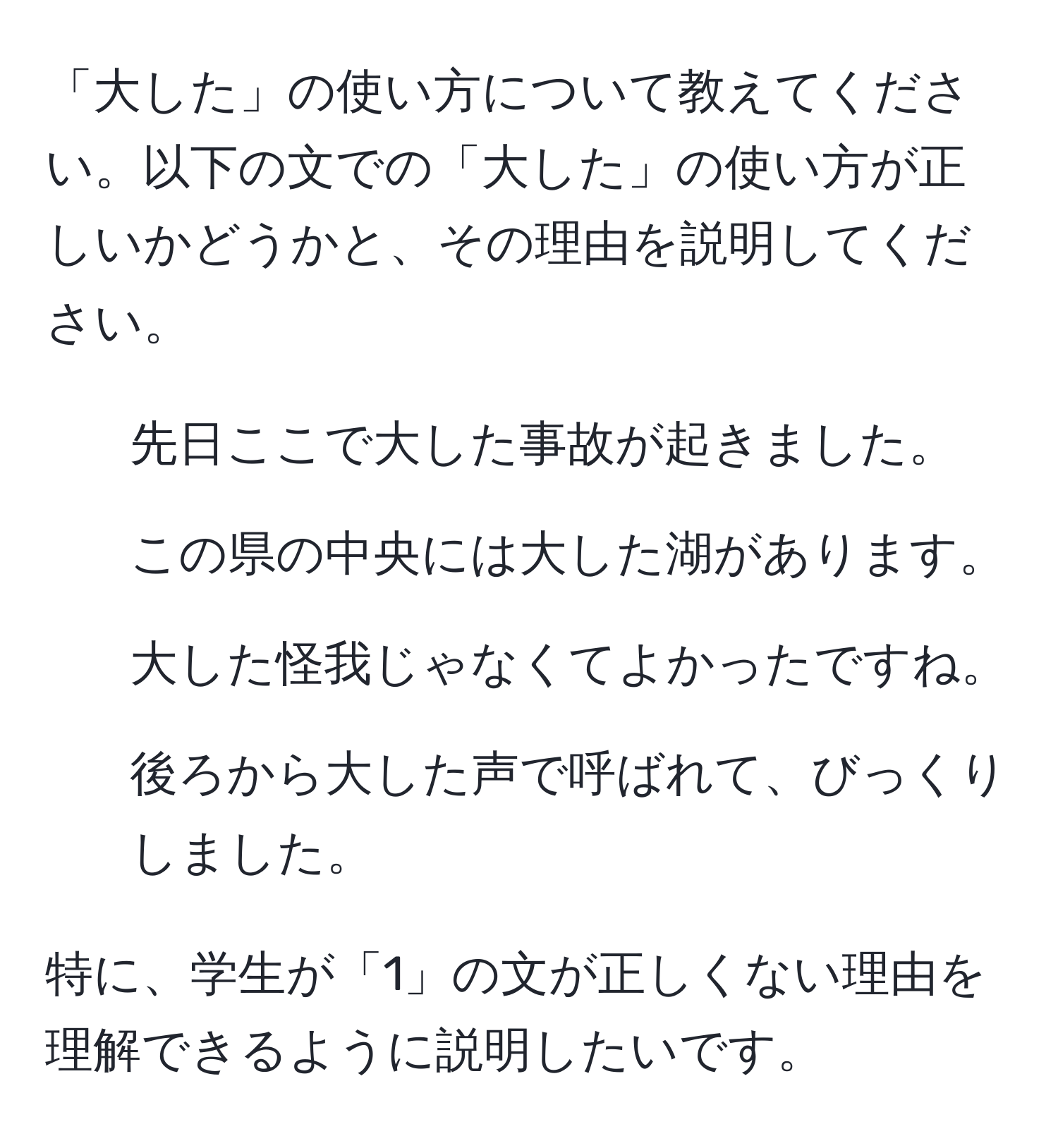 「大した」の使い方について教えてください。以下の文での「大した」の使い方が正しいかどうかと、その理由を説明してください。  
1. 先日ここで大した事故が起きました。  
2. この県の中央には大した湖があります。  
3. 大した怪我じゃなくてよかったですね。  
4. 後ろから大した声で呼ばれて、びっくりしました。  

特に、学生が「1」の文が正しくない理由を理解できるように説明したいです。