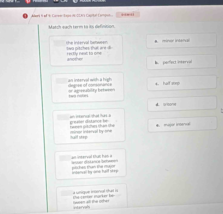 he New V... . Pinterest
Alert 1 of 1: Career Expo At CCA's Capital Campus... DISMISS
Match each term to its definition.
the interval between a. minor interval
two pitches that are di-
rectly next to one
another
b. perfect interval
an interval with a high
degree of consonance c. half step
or agreeability between
two notes
d. tritone

an interval that has a
greater distance be-
tween pitches than the e. major interval
minor interval by one
half step
an interval that has a
lesser distance between
pitches than the major
interval by one half step
a unique interval that is
the center marker be-
tween all the other
intervals