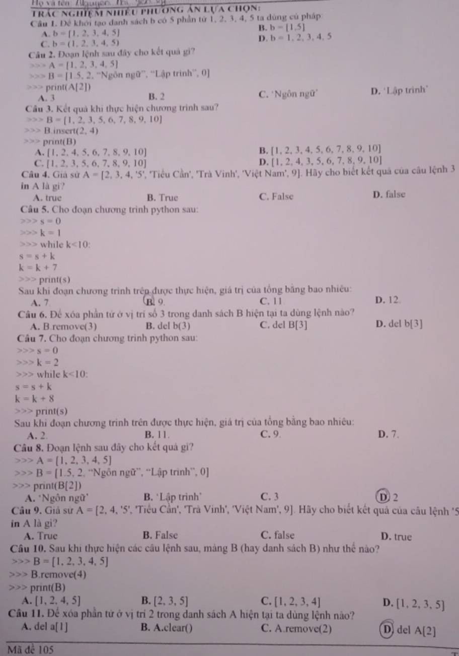Họ và tên ''  Aguneo' Ta 907 9 
Trác nghiệm nhiều phương án lựa chọn:
Cầu 1. Đề khới tạo danh sách b có 5 phần tứ 1, 2, 3, 4, 5 ta dùng củ pháp
B. b=[1,5]
A. b= 1,2,3,4,5
D. b=1,2,3,4,5
C. b=(1,2,3,4,5)
Câu 2. Đoạn lệnh sau đây cho kết quả gi?
,> , A=[1,2,3,4,5]
B=[1.5,2.^-1 Ngồn ngữ”, ''Lập trinh', 0]
pri (A[2])
A. 3 B. 2 C. *Ngôn ngữ D.‘Lập trinh”
Cầu 3. Kết quả khi thực hiện chương trình sau?
B=[1,2,3,5,6,7,8,9,10]
B.inser t(2,4)
,> > print(B)
A. [1,2,4,5,6,7,8,9,10] B. [1,2,3,4,5,6,7,8,9,10]
C. [1,2,3,5,6,7,8,9,10] D. [1,2,4,3,5,6,7,8,9,10]
Câu 4. Giả sử A=[2,3,4,'5' , 'Tiểu Cần', 'Trà Vinh', 'Việt Nam', 9]. Hãy cho biết kết quả của câu lệnh 3
in A là gi?
A. true B. True C. False D. false
Câu 5. Cho đoạn chương trình python sau:
s=0
) k=1
while k<10</tex>
s=s+k
k=k+7
prin 1(s
Sau khi đoạn chương trình trêp được thực hiện, giá trị của tổng bằng bao nhiêu:
A. 7 B. 9. C. 11 D. 12
Câu 6. Để xóa phần tử ở vị trí số 3 trong danh sách B hiện tại ta dùng lệnh nào?
A. B.remove(3) B. del b(3) C. del B[3] D. del b[3]
Câu 7. Cho đoạn chương trình python sau:
s=0
k=2
while k<10</tex>
s=s+k
k=k+8
print(s)
Sau khi đoạn chương trinh trên được thực hiện, giá trị của tổng bằng bao nhiêu:
A. 2. B. 11. C. 9 D. 7.
Câu 8. Đoạn lệnh sau đây cho kết quả gi?
A= 1,2,3,4,5
B=[1.5,2,'' Ngôn ngữ', ''Lập trình'', 0]
print(B[2])
A. *Ngôn ngữ' B. *Lập trình" C. 3 D2
Câu 9. Giả sử A=[2,4,'5' * 'Tiểu Cần', 'Trà Vinh', 'Việt Nam', 9]. Hãy cho biết kết quả của câu lệnh '5
in A là gi?
A. True B. False C. false D. true
Câu 10. Sau khi thực hiện các cầu lệnh sau, mảng B (hay danh sách B) như thể nào?
B=[1,2,3,4,5]
B.remove(4)
print(B)
A. [1,2,4,5] B. [2,3,5] C.  1,2,3,4 D. [1,2,3,5]
Câu 11. Để xóa phần tứ ở vị trí 2 trong danh sách A hiện tại ta dùng lệnh nào?
A. del a[1] B. A.clear() C. A.remove(2) Ddel A[2]
Mã để 105