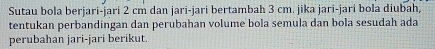 Sutau bola berjari-jari 2 cm dan jari-jari bertambah 3 cm. jika jari-jari bola diubah, 
tentukan perbandingan dan perubahan volume bola semula dan bola sesudah ada 
perubahan jari-jari berikut.