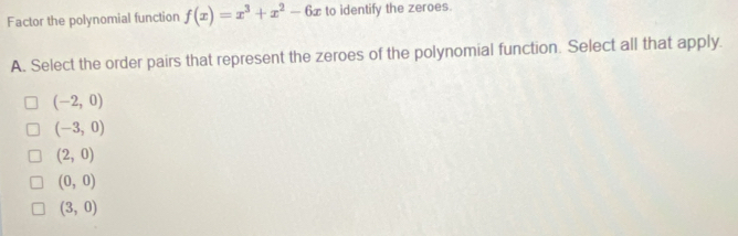 Factor the polynomial function f(x)=x^3+x^2-6x to identify the zeroes.
A. Select the order pairs that represent the zeroes of the polynomial function. Select all that apply.
(-2,0)
(-3,0)
(2,0)
(0,0)
(3,0)