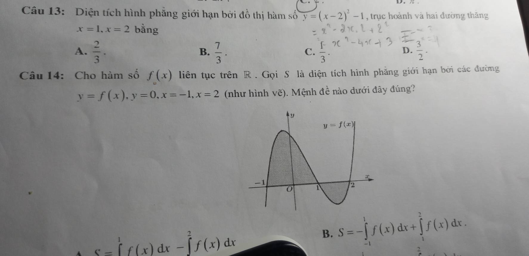 Diện tích hình phẳng giới hạn bởi đồ thị hàm số y=(x-2)^2-1 , trục hoành và hai đường thăng
x=1,x=2 bằng
A.  2/3 ·   7/3 .  1/3 ·  3/2 .
B.
C.
D.
Câu 14: Cho hàm số f(x) liên tục trên R . Gọi S là diện tích hình phăng giới hạn bởi các đường
y=f(x),y=0,x=-1,x=2 (như hình vẽ). Mệnh đề nào dưới đây đúng?
4 S=∈tlimits _1^1f(x)dx-∈tlimits _0^2f(x)dx
B. S=-∈tlimits _(-1)^1f(x)dx+∈tlimits _1^2f(x)dx.
2