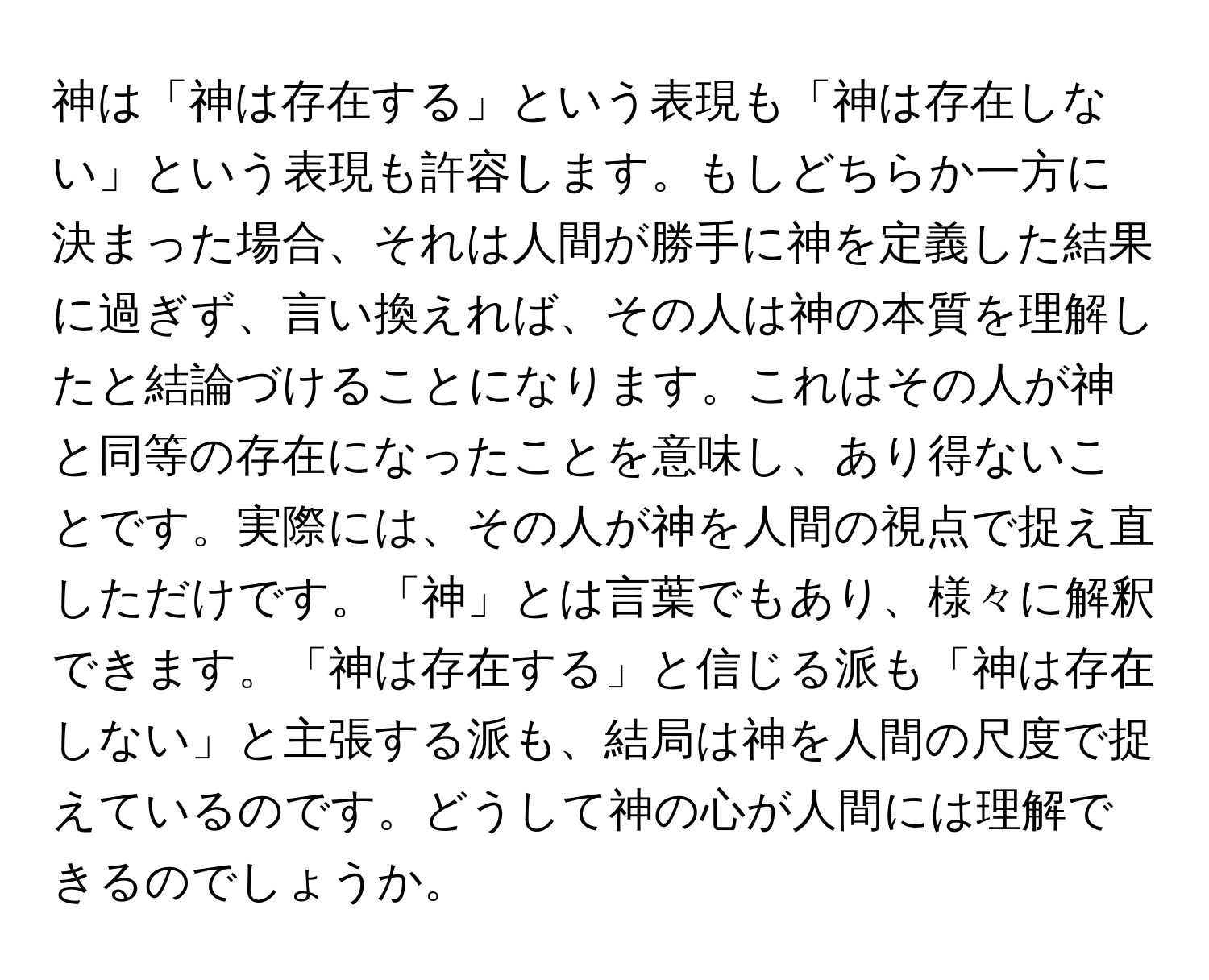 神は「神は存在する」という表現も「神は存在しない」という表現も許容します。もしどちらか一方に決まった場合、それは人間が勝手に神を定義した結果に過ぎず、言い換えれば、その人は神の本質を理解したと結論づけることになります。これはその人が神と同等の存在になったことを意味し、あり得ないことです。実際には、その人が神を人間の視点で捉え直しただけです。「神」とは言葉でもあり、様々に解釈できます。「神は存在する」と信じる派も「神は存在しない」と主張する派も、結局は神を人間の尺度で捉えているのです。どうして神の心が人間には理解できるのでしょうか。