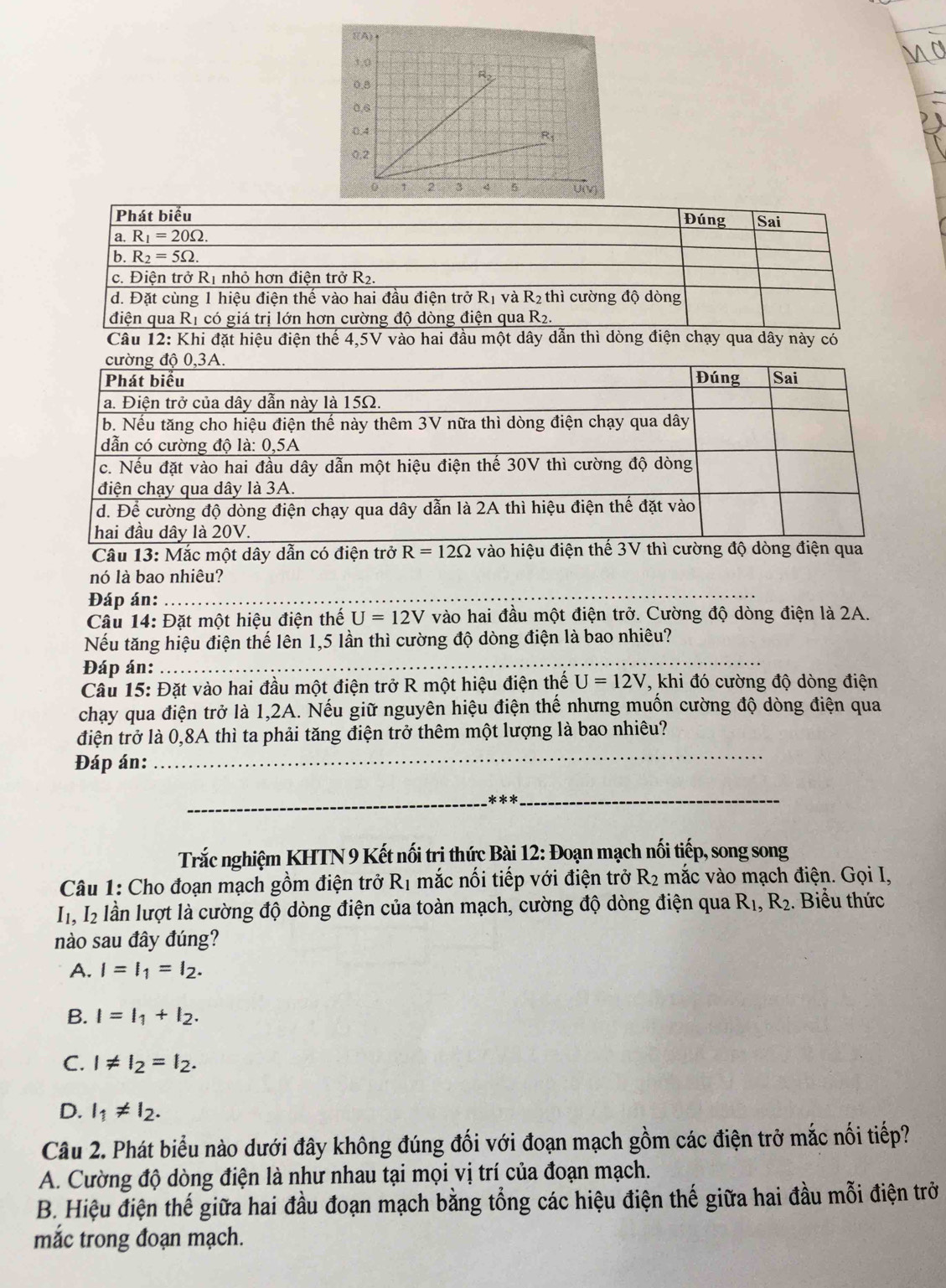 Phát biểu Sai
Đúng
a. R_1=20Omega .
b. R_2=5Omega .
c. Điện trở Rị nhỏ hơn điện trở R2
d. Đặt cùng 1 hiệu điện thế vào hai đầu điện trở R_1 và R_2 thì cường độ dòng
điện qua Rị có giá trị lớn hơn cường độ dòng điện qua R_2.
Câu 12: Khi đặt hiệu điện thế 4,5V vào hai đầu một dây dẫn thì dòng điện chạy qua dây này có
cường độ 0,3A.
Phát biểu Đúng Sai
a. Điện trở của dây dẫn này là 15Ω.
b. Nếu tăng cho hiệu điện thế này thêm 3V nữa thì dòng điện chạy qua dây
dẫn có cường đô là: 0.5A
c. Nếu đặt vào hai đầu dây dẫn một hiệu điện thế 30V thì cường độ dòng
điện chạy qua dây là 3A.
d. Để cường độ dòng điện chạy qua dây dẫn là 2A thì hiệu điện thế đặt vào
hai đầu dây là 20V.
_
_
_
Câu 13: Mắc một dây dẫn có điện trở R=12Omega vào hiệu điện thế 3V thì cường độ dòng điện qua
nó là bao nhiêu?
Đáp án:_
Câu 14: Đặt một hiệu điện thế U=12V vào hai đầu một điện trở. Cường độ dòng điện là 2A.
Nếu tăng hiệu điện thế lên 1,5 lần thì cường độ dòng điện là bao nhiêu?
Đáp án:
_
Câu 15: Đặt vào hai đầu một điện trở R một hiệu điện thế U=12V T, khi đó cường độ dòng điện
chạy qua điện trở là 1,2A. Nếu giữ nguyên hiệu điện thế nhưng muốn cường độ dòng điện qua
_
điện trở là 0,8A thì ta phải tăng điện trở thêm một lượng là bao nhiêu?
Đáp án:
_ x!= kx _
Trắc nghiệm KHTN 9 Kết nối trị thức Bài 12: Đoạn mạch nối tiếp, song song
Câu 1: Cho đoạn mạch gồm điện trở Rị mắc nổi tiếp với điện trở R_2 mắc vào mạch điện. Gọi I,
I, I2 lần lượt là cường độ dòng điện của toàn mạch, cường độ dòng điện qua R_1,R_2. Biểu thức
nào sau đây đúng?
A. I=I_1=I_2.
B. I=I_1+I_2.
C. I!= I_2=I_2.
D. l_1!= l_2.
Câu 2. Phát biểu nào dưới đây không đúng đối với đoạn mạch gồm các điện trở mắc nối tiếp?
A. Cường độ dòng điện là như nhau tại mọi vị trí của đoạn mạch.
B. Hiệu điện thế giữa hai đầu đoạn mạch bằng tổng các hiệu điện thế giữa hai đầu mỗi điện trở
mắc trong đoạn mạch.