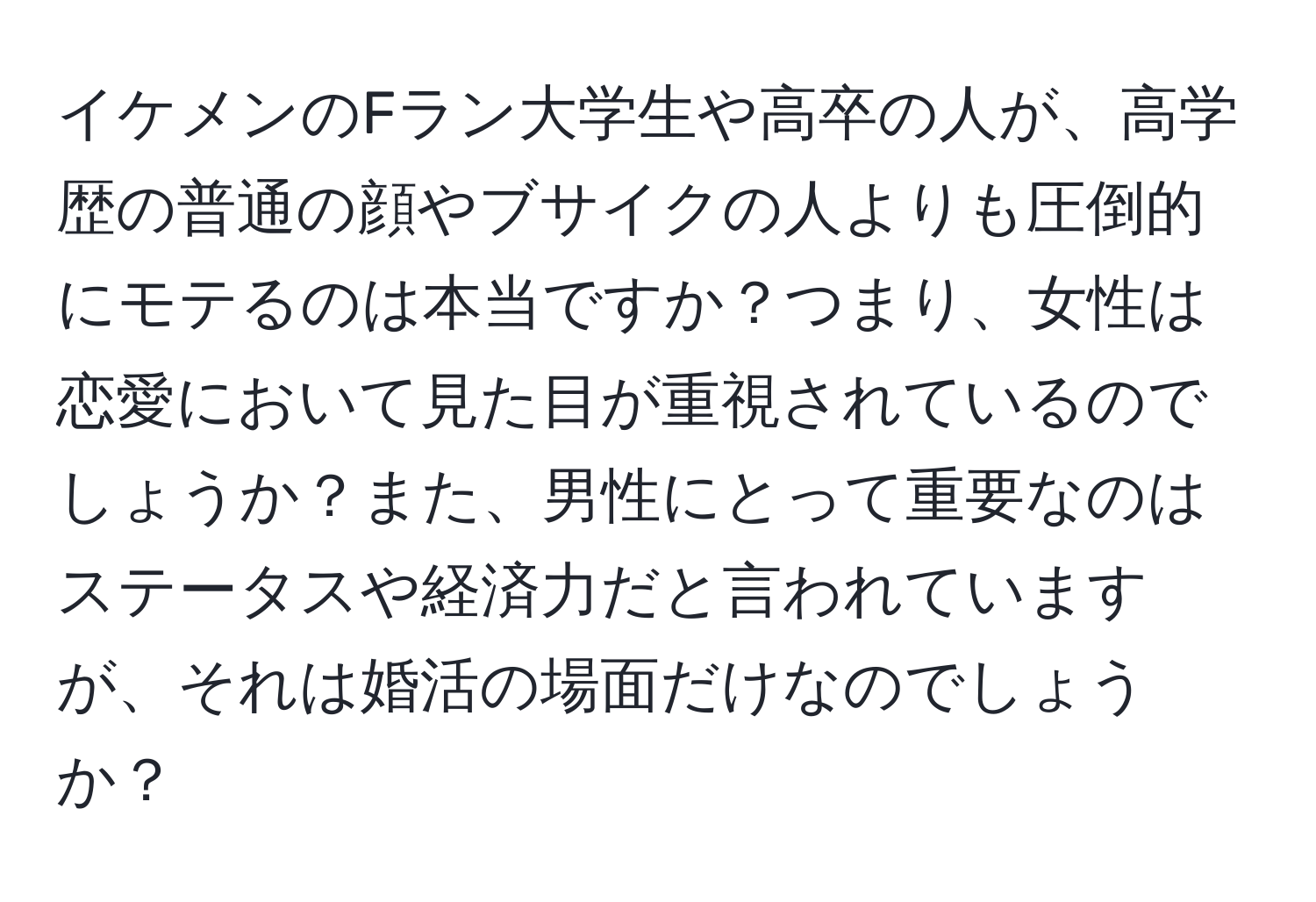 イケメンのFラン大学生や高卒の人が、高学歴の普通の顔やブサイクの人よりも圧倒的にモテるのは本当ですか？つまり、女性は恋愛において見た目が重視されているのでしょうか？また、男性にとって重要なのはステータスや経済力だと言われていますが、それは婚活の場面だけなのでしょうか？