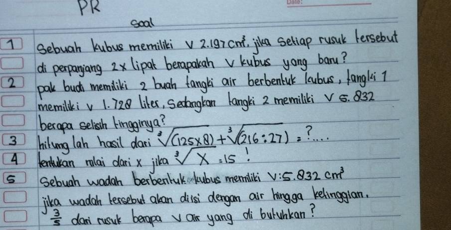 PR 
soal 
1 Sebuah kubus memiliki v 2. (97 cn², jika seliap rusuk fersebut 
di perpanjang 2x lipal berapakahv kubus yong baru? 
2 pak budh memdliki 2 buah tangli air berbenluk lcubus, fangliT 
memilkiv 1. 728 likes, Secangtan langki 2 memiliki v 5. 832
berapa selish kingginya? 
3 hilung lah hasil dar sqrt[3]((125* 8))+sqrt[3]((216:27))= ? 
4 lentukan rolai dari x jika sqrt[3](x)=15
5 Sebugh wadah berbenluk kubus memiliki V:5.832cm^3
jika wada tersebut alan dilsi dergan air hingga kelinggian.
 3/5  dan rusuk becapavair yang di buluhkan?