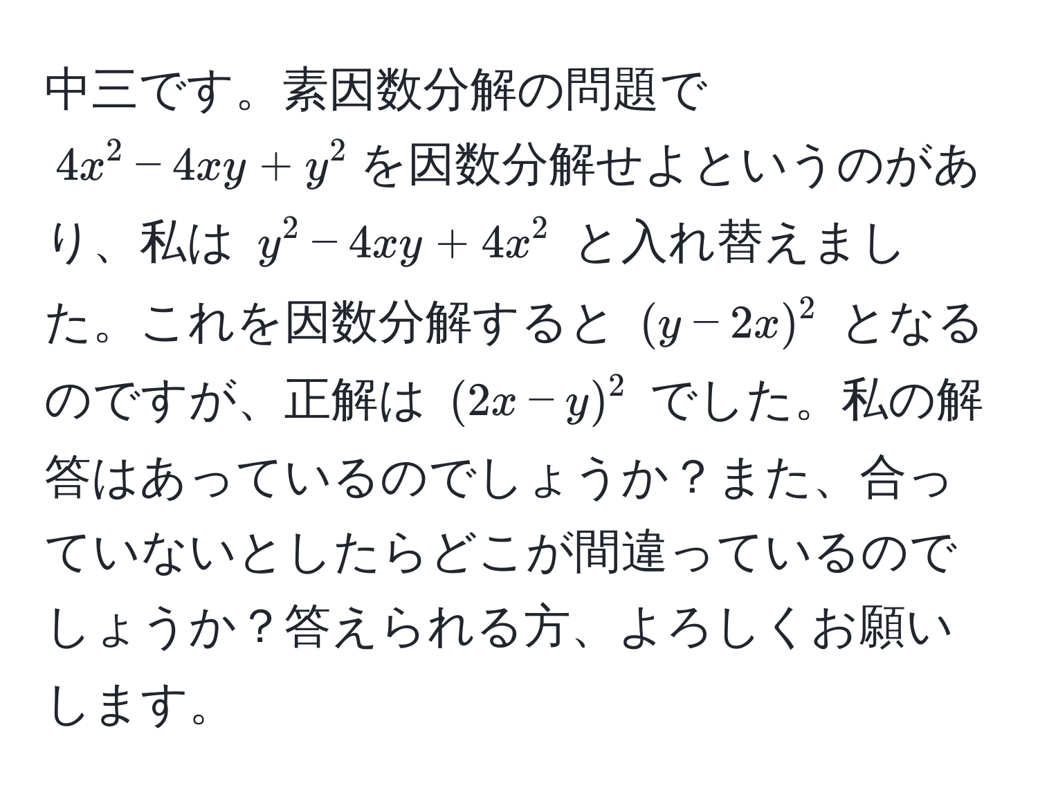 中三です。素因数分解の問題で $4x^2 - 4xy + y^2$を因数分解せよというのがあり、私は $y^2 - 4xy + 4x^2$ と入れ替えました。これを因数分解すると $(y - 2x)^2$ となるのですが、正解は $(2x - y)^2$ でした。私の解答はあっているのでしょうか？また、合っていないとしたらどこが間違っているのでしょうか？答えられる方、よろしくお願いします。