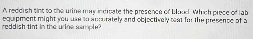 A reddish tint to the urine may indicate the presence of blood. Which piece of lab 
equipment might you use to accurately and objectively test for the presence of a 
reddish tint in the urine sample?