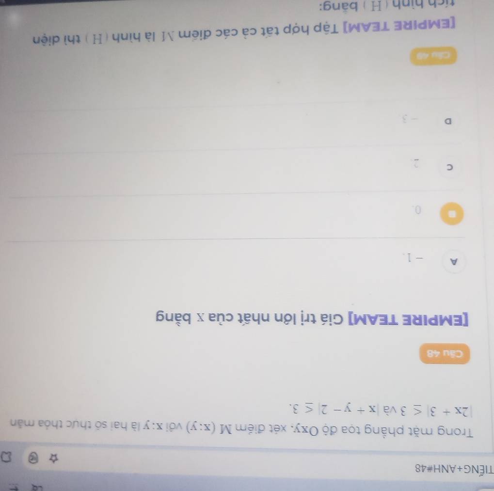 TIếNG+ANH#48
Trong mặt phẳng tọa độ Oxy, xét điểm M(x:y) với ∠ 1 y a là hai số thực thỏa mẫn
|2x+3|≤ 3 và |x+y-2|≤ 3. 
Câu 48
[EMPIRE TEAM] Giá trị lớn nhất của x bằng
A -1.
0.
C 2.
D - 3
Câu 49
[EMPIRE TEAM] Tập hợp tất cả các điểm M là hình ( H) thì diện
tích hình ( H ) bằng: