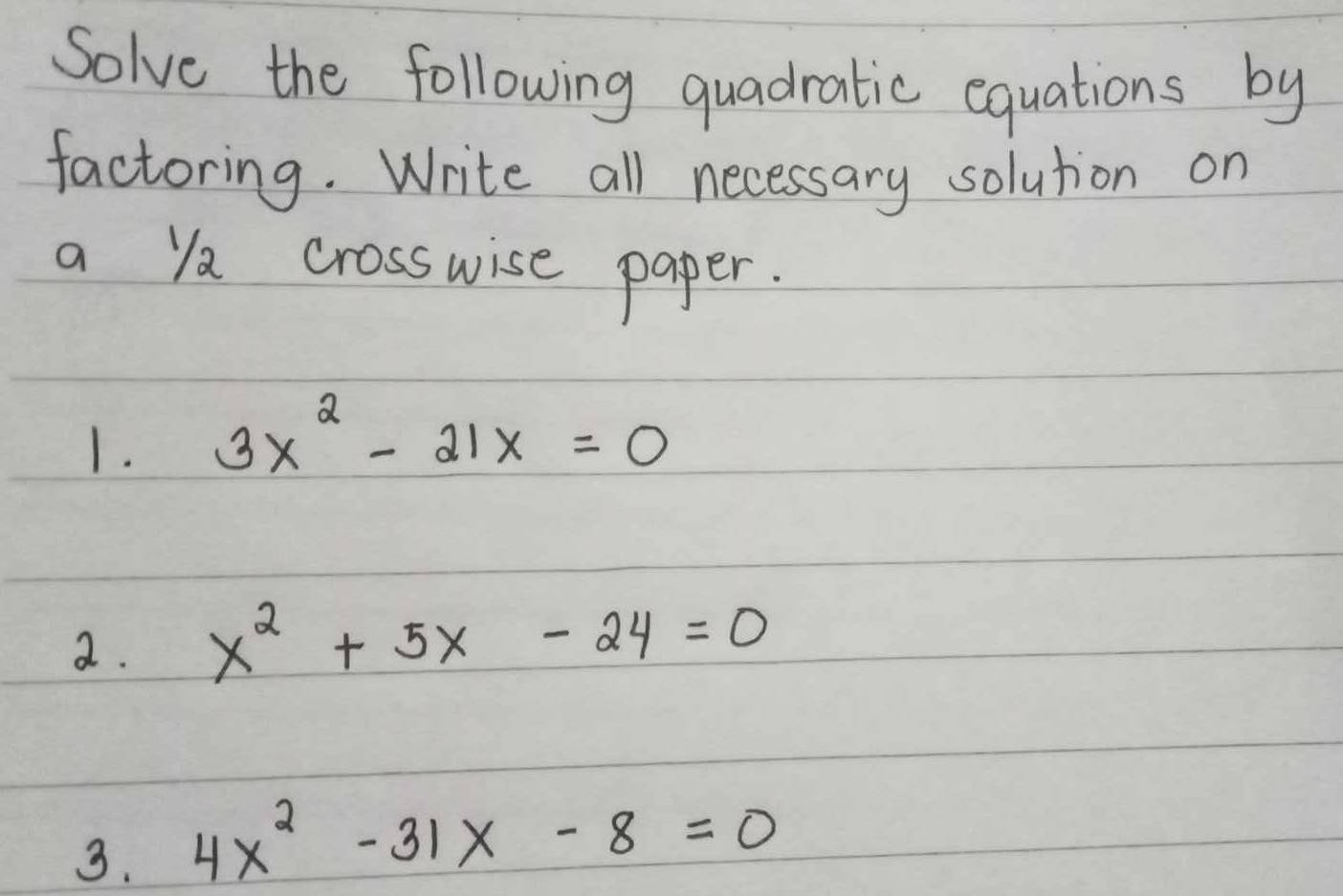 Solve the following quadratic equations by
factoring. Write all necessary solution on
a ya crosswise paper.
1. 3x^2-21x=0
2. x^2+5x-24=0
3. 4x^2-31x-8=0